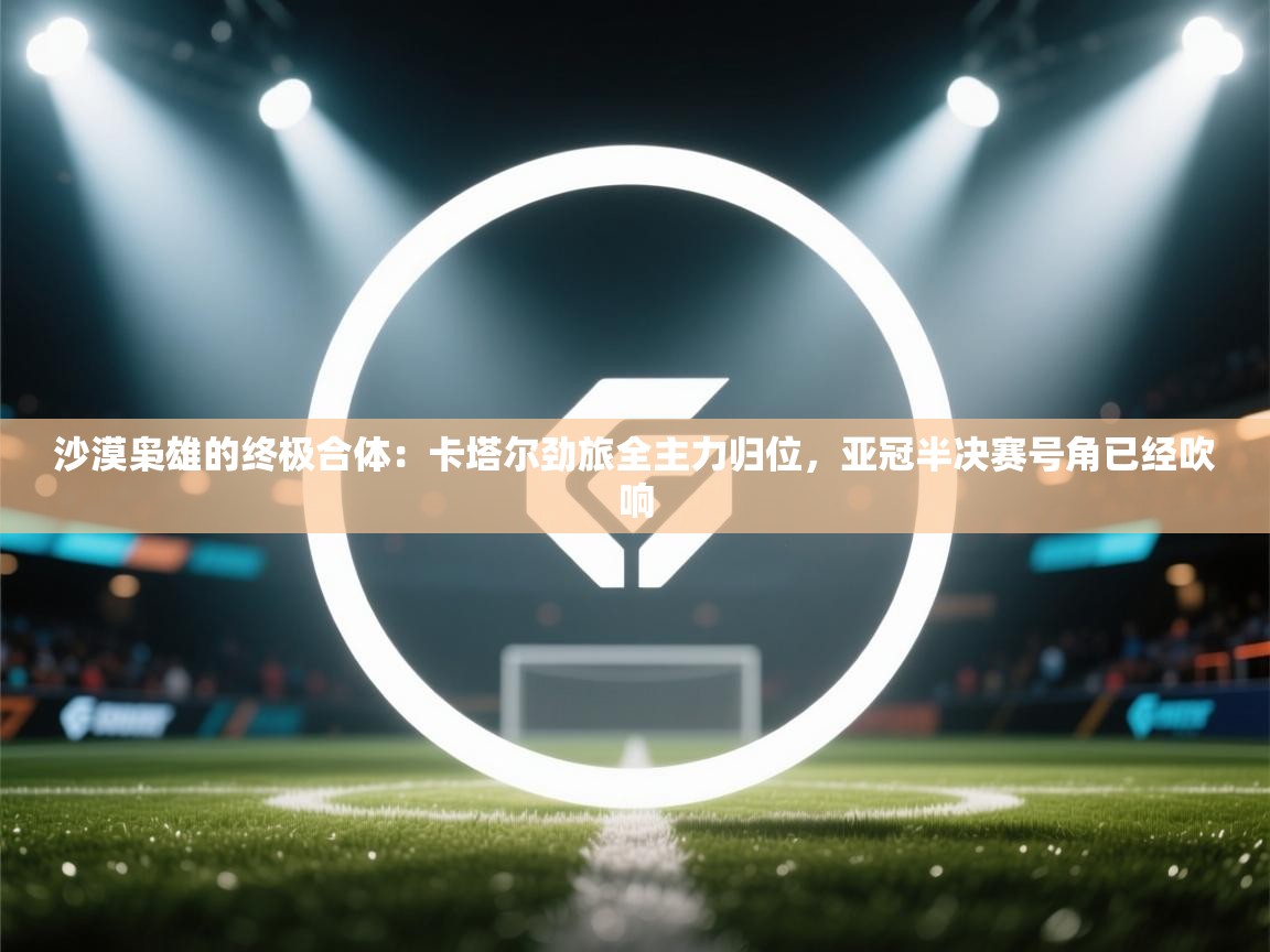 沙漠枭雄的终极合体：卡塔尔劲旅全主力归位，亚冠半决赛号角已经吹响  第2张