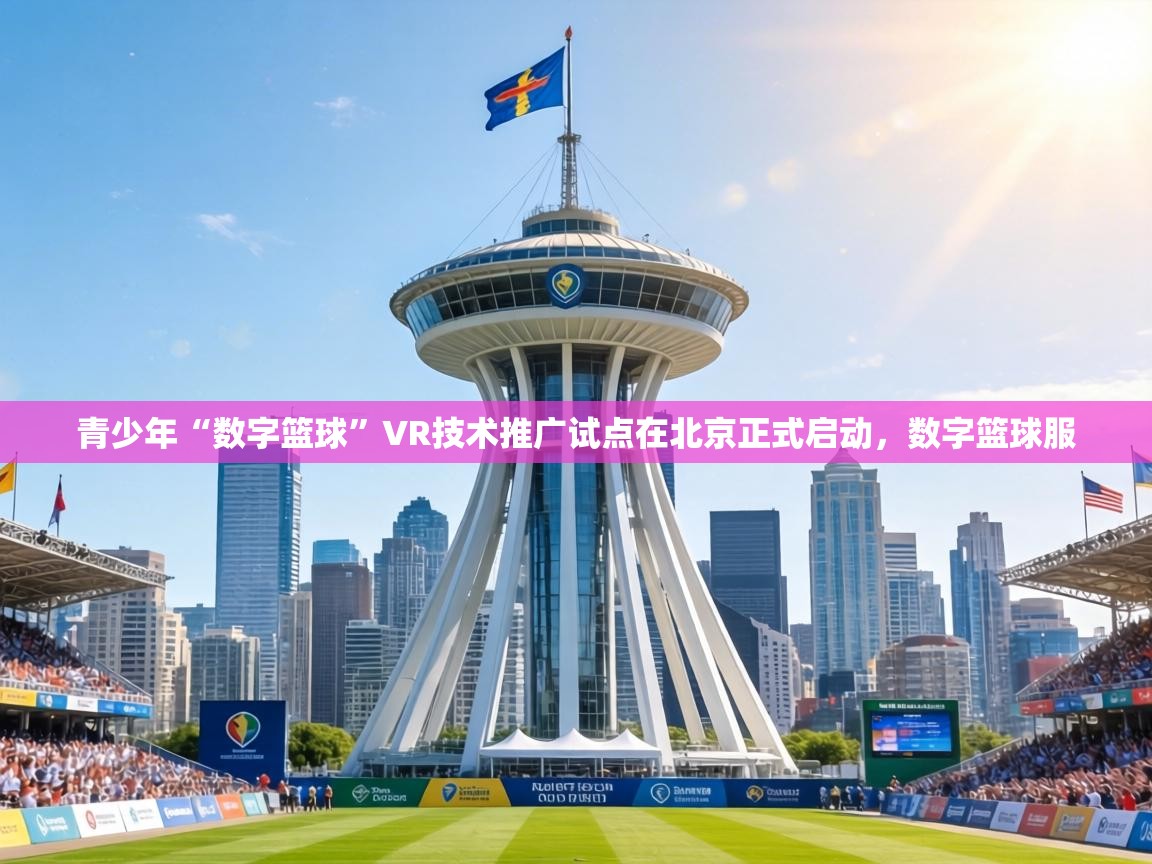 青少年“数字篮球”VR技术推广试点在北京正式启动,数字篮球服 第2张